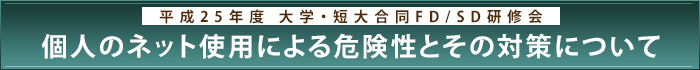平成25年度 大学・短大合同FD/SD研修会「個人のネット使用による危険性とその対策について」